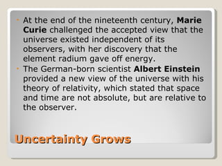 • At the end of the nineteenth century, Marie
  Curie challenged the accepted view that the
  universe existed independent of its
  observers, with her discovery that the
  element radium gave off energy.
• The German-born scientist Albert Einstein
  provided a new view of the universe with his
  theory of relativity, which stated that space
  and time are not absolute, but are relative to
  the observer.



Uncertainty Grows
 
