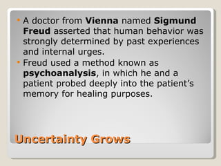    A doctor from Vienna named Sigmund
    Freud asserted that human behavior was
    strongly determined by past experiences
    and internal urges.
   Freud used a method known as
    psychoanalysis, in which he and a
    patient probed deeply into the patient’s
    memory for healing purposes.




Uncertainty Grows
 