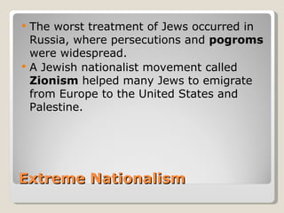    The worst treatment of Jews occurred in
    Russia, where persecutions and pogroms
    were widespread.
   A Jewish nationalist movement called
    Zionism helped many Jews to emigrate
    from Europe to the United States and
    Palestine.




Extreme Nationalism
 