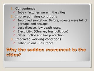 1. Convenience
   Jobs - factories were in the cities
 2. Improved living conditions
   Improved sanitation. Before, streets were full of
    garbage and sewage.
   Less disease, low death rates.
   Electricity. (Cleaner, less pollution)
   Safer: police and fire protection
 3. Improved working conditions
   Labor unions - insurance

Why the sudden movement to the
cities?
 
