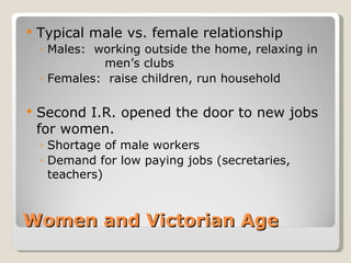    Typical male vs. female relationship
    ◦ Males: working outside the home, relaxing in
              men’s clubs
    ◦ Females: raise children, run household

   Second I.R. opened the door to new jobs
    for women.
    ◦ Shortage of male workers
    ◦ Demand for low paying jobs (secretaries,
      teachers)



Women and Victorian Age
 