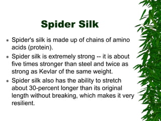 Spider Silk
 Spider's silk is made up of chains of amino
acids (protein).
 Spider silk is extremely strong -- it is about
five times stronger than steel and twice as
strong as Kevlar of the same weight.
 Spider silk also has the ability to stretch
about 30-percent longer than its original
length without breaking, which makes it very
resilient.
 