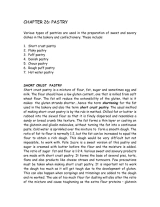 CHAPTER 26: PASTRY
Various types of pastries are used in the preparation of sweet and savory
dishes in the bakery and confectionery. These include:
1. Short crust pastry
2. Flaky pastry
3. Puff pastry
4. Danish pastry
5. Choux pastry
6. Rough puff pastry
7. Hot water pastry
SHORT CRUST PASTRY
Short crust pastry is a mixture of flour, fat, sugar and sometimes egg and
milk. The flour should have a low gluten content, one that is milled from soft
wheat flour. The fat will reduce the extensibility of the gluten, that is it
makes the gluten strands shorter….hence the term shortening for the fat
used in the bakery and also the term short crust pastry. The usual method
of making short crust pastry is by the rub-in method. Chilled fat or butter is
rubbed into the sieved flour so that it is finely dispersed and resembles a
sandy or bread crumb like texture. The fat forms a thin layer or coating on
the glutenin and gliadin molecules, without turning the fat into a continuous
paste. Cold water is sprinkled over the mixture to form a smooth dough. The
ratio of fat to flour is normally 1:2, but the fat can be increased to equal the
flour to obtain a rich dough. This dough would be very difficult but not
impossible, to work with. Pate Sucre is a sweet version of this pastry and
sugar is creamed with butter before the flour and the moisture is added.
The ratio of sugar fat and flour is 1:2:4. Various sweet and savoury products
are made with short crust pastry. It forms the base of several pies, tarts,
flans and also products like cheese straws and turnovers. Few precautions
must be taken when making short crust pastry. It is important not to work
the dough too much as it will get tough due to the development of gluten.
This can also happen when scrapings and trimmings are added to the dough
and re worked. The use of too much flour for dusting will also alter the ratio
of the mixture and cause toughening as the extra flour proteins – glutenin
 