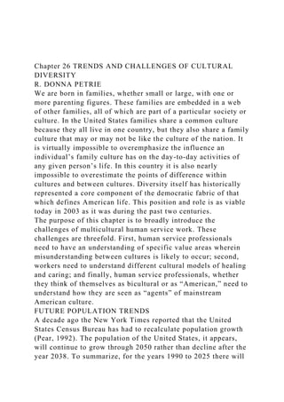 Chapter 26 TRENDS AND CHALLENGES OF CULTURAL
DIVERSITY
R. DONNA PETRIE
We are born in families, whether small or large, with one or
more parenting figures. These families are embedded in a web
of other families, all of which are part of a particular society or
culture. In the United States families share a common culture
because they all live in one country, but they also share a family
culture that may or may not be like the culture of the nation. It
is virtually impossible to overemphasize the influence an
individual’s family culture has on the day-to-day activities of
any given person’s life. In this country it is also nearly
impossible to overestimate the points of difference within
cultures and between cultures. Diversity itself has historically
represented a core component of the democratic fabric of that
which defines American life. This position and role is as viable
today in 2003 as it was during the past two centuries.
The purpose of this chapter is to broadly introduce the
challenges of multicultural human service work. These
challenges are threefold. First, human service professionals
need to have an understanding of specific value areas wherein
misunderstanding between cultures is likely to occur; second,
workers need to understand different cultural models of healing
and caring; and finally, human service professionals, whether
they think of themselves as bicultural or as “American,” need to
understand how they are seen as “agents” of mainstream
American culture.
FUTURE POPULATION TRENDS
A decade ago the New York Times reported that the United
States Census Bureau has had to recalculate population growth
(Pear, 1992). The population of the United States, it appears,
will continue to grow through 2050 rather than decline after the
year 2038. To summarize, for the years 1990 to 2025 there will
 