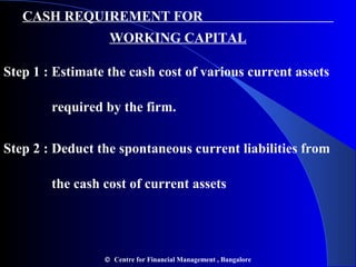 CASH REQUIREMENT FOR
WORKING CAPITAL
Step 1 : Estimate the cash cost of various current assets
required by the firm.
Step 2 : Deduct the spontaneous current liabilities from
the cash cost of current assets
© Centre for Financial Management , Bangalore
 