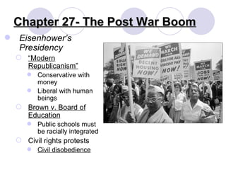 Chapter 27- The Post War Boom Eisenhower’s Presidency “ Modern Republicanism” Conservative with money Liberal with human beings Brown v. Board of Education Public schools must be racially integrated Civil rights protests Civil disobedience 