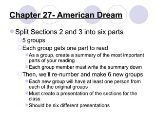 Chapter 27- American Dream Split Sections 2 and 3 into six parts 5 groups Each group gets one part to read As a group, create a summary of the most important parts of your reading Each group member must write the summary down Then, we’ll re-number and make 6 new groups Each new group will have at least one person from each of the original groups Must create a presentation of the sections for the class Should be six different presentations 