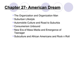 The Organization and Organization Man Suburban Lifestyle Automobile Culture and Road to Suburbia Consumerism Unbound New Era of Mass Media and Emergence of Teenager Subculture and African Americans and Rock n Roll Chapter 27- American Dream 