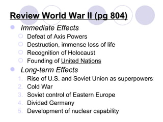 Review World War II (pg 804) Immediate Effects Defeat of Axis Powers Destruction, immense loss of life Recognition of Holocaust Founding of  United Nations Long-term Effects Rise of U.S. and Soviet Union as superpowers Cold War Soviet control of Eastern Europe Divided Germany Development of nuclear capability 