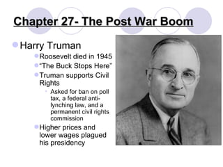 Chapter 27- The Post War Boom Harry Truman Roosevelt died in 1945 “ The Buck Stops Here” Truman supports Civil Rights Asked for ban on poll tax, a federal anti-lynching law, and a permanent civil rights commission Higher prices and lower wages plagued his presidency 