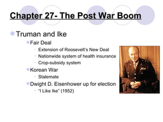 Chapter 27- The Post War Boom Truman and Ike Fair Deal Extension of Roosevelt’s New Deal Nationwide system of health insurance Crop-subsidy system Korean War Stalemate Dwight D. Eisenhower up for election “ I Like Ike” (1952) 