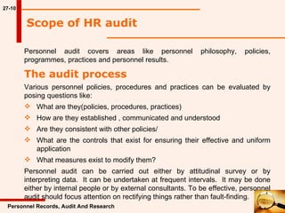 27-10 Scope of HR audit   Personnel Records, Audit And Research Personnel audit covers areas like personnel philosophy, policies, programmes, practices and personnel results.  The audit process Various personnel policies, procedures and practices can be evaluated by posing questions like: What are they(policies, procedures, practices) How are they established , communicated and understood Are they consistent with other policies/ What are the controls that exist for ensuring their effective and uniform  application What measures exist to modify them? Personnel audit can be carried out either by attitudinal survey or by interpreting data.  It can be undertaken at frequent intervals.  It may be done either by internal people or by external consultants. To be effective, personnel audit should focus attention on rectifying things rather than fault-finding.  