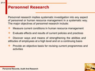 27-11 Personnel Research  Personnel research implies systematic investigation into any aspect of personnel or human resource management in a systematic way. The major objectives of personnel research include: Measure current conditions in human resource management Evaluate effects and results of current policies and practices Discover ways and means of strengthening the abilities and  attitudes of employees at a high level and on a continuing basis Provide an objective basis for revising current programmes and  activities  Personnel Records, Audit And Research 