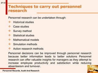 27-12 Techniques to carry out personnel research  Personnel research can be undertaken through: Historical studies Case studies Survey method Statistical studies Mathematical models Simulation methods Action research methods Personnel Records, Audit And Research Personnel decisions can be improved through personnel research because better information leads to better solutions Personnel research can offer valuable insights for managers as they attempt to increase employee productivity and satisfaction while reducing absenteeism and turnover. 