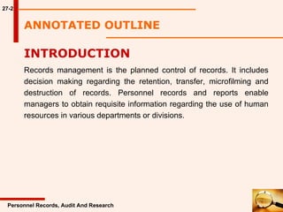 ANNOTATED OUTLINE 27-2 INTRODUCTION  Records management is the planned control of records. It includes decision making regarding the retention, transfer, microfilming and destruction of records. Personnel records and reports enable managers to obtain requisite information regarding the use of human resources in various departments or divisions.  Personnel Records, Audit And Research 