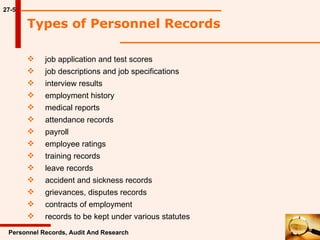 27-5 Types of Personnel Records  Personnel Records, Audit And Research job application and test scores job descriptions and job specifications interview results employment history medical reports attendance records payroll employee ratings training records leave records accident and sickness records grievances, disputes records contracts of employment records to be kept under various statutes 
