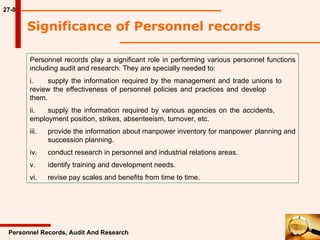 27-8 Significance of Personnel records  Personnel Records, Audit And Research Personnel records play a significant role in performing various personnel functions including audit and research. They are specially needed to: i. supply the information required by the management and trade unions to  review the effectiveness of personnel policies and practices and develop  them. ii. supply the information required by various agencies on the accidents,  employment position, strikes, absenteeism, turnover, etc. iii. provide the information about manpower inventory for manpower  planning and  succession planning. iv. conduct research in personnel and industrial relations areas. v. identify training and development needs. vi. revise pay scales and benefits from time to time. 