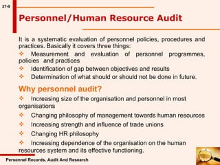 27-9 It is a systematic evaluation of personnel policies, procedures and practices. Basically it covers three things: Measurement and evaluation of personnel programmes, policies  and practices Identification of gap between objectives and results Determination of what should or should not be done in future. Personnel/Human Resource Audit Personnel Records, Audit And Research Why personnel audit?   Increasing size of the organisation and personnel in most  organisations Changing philosophy of management towards human resources Increasing strength and influence of trade unions Changing HR philosophy  Increasing dependence of the organisation on the human  resources system and its effective functioning.  