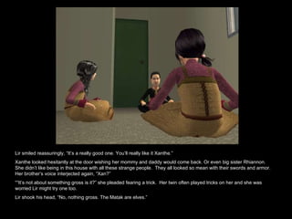 Lir smiled reassuringly, “It’s a really good one. You’ll really like it Xanthe.”  Xanthe looked hesitantly at the door wishing her mommy and daddy would come back. Or even big sister Rhiannon. She didn’t like being in this house with all these strange people.  They all looked so mean with their swords and armor. Her brother’s voice interjected again, “Xan?” ““ It’s not about something gross is it?” she pleaded fearing a trick.  Her twin often played tricks on her and she was worried Lir might try one too. Lir shook his head, “No, nothing gross. The Matak are elves.”  