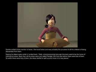 Xanthe smiled at the mention of elves. She loved elves and was probably the proudest of all the children of being descended from them.  Seeing his littlest sister smile Lir smiled back. “Well, a loooooooooong time ago this land used to be the home of nothing but elves. Back then all the elves were just called Patuljak. But that was before there were lots of them. So when there were lots of them, the elves started to split up and move in to new places.”  