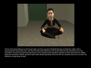 “ Some of the elves followed an elf named Valen and they moved to Waterfall Springs and Rainbow Valley. We’re descended from those elves Xan. And then the dark elves followed an elf named Fjell and they decided to live in the mountains, but when they got there they found out the vampires were already living there so they moved into the valleys below the mountains instead. And then Fjell’s elves started spending more time with the vampires than with us so then we started to not get along so well.”  