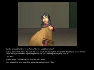 Xanthe furrowed her brow in confusion, “But why would that matter?” Kalana leaned back, “Nana Kali says that when people move away from one another they change and sometimes when they try to come back together again they just can’t get along the way they used to.” “ But why?” Kalana huffed, “I don’t know Xan. They just don’t okay?” Xan wrapped her arms around her legs and answered meekly, “Okay.”  