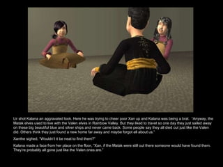 Lir shot Kalana an aggravated look. Here he was trying to cheer poor Xan up and Kalana was being a brat.  “Anyway, the Matak elves used to live with the Valen elves in Rainbow Valley. But they liked to travel so one day they just sailed away on these big beautiful blue and silver ships and never came back. Some people say they all died out just like the Valen did. Others think they just found a new home far away and maybe forgot all about us.”  Xanthe sighed, “Wouldn’t it be neat to find them?” Kalana made a face from her place on the floor, “Xan, if the Matak were still out there someone would have found them. They’re probably all gone just like the Valen ones are.”  