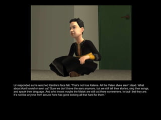 Lir responded as he watched Xanthe’s face fall, “That’s not true Kalana. All the Valen elves aren’t dead. What about Aunt Iruviel or even us? Sure we don’t have the ears anymore, but we still tell their stories, sing their songs, and speak their language. And who knows maybe the Matak are still out there somewhere. In fact I bet they are. It’s not like anyone from around here has gone looking all that hard for them.”  