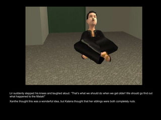 Lir suddenly slapped his knees and laughed aloud. “That’s what we should do when we get older! We should go find out what happened to the Matak!” Xanthe thought this was a wonderful idea, but Kalana thought that her siblings were both completely nuts.  