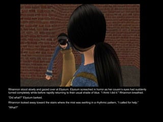 Rhiannon stood slowly and gazed over at Elysium. Elysium screeched in horror as her cousin’s eyes had suddenly turned completely white before rapidly returning to their usual shade of blue. “I think I did it." Rhiannon breathed.  “ Did what?” Elysium barked.  Rhiannon looked away toward the stairs where the mist was swirling in a rhythmic pattern, “I called for help.”  “ What?”  