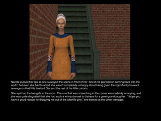 Narelle pursed her lips as she surveyed the scene in front of her. She’d not planned on coming back into the world, but even she had to admit she wasn’t completely unhappy about being given the opportunity to exact revenge on that little bastard Gar and the rest of his little cohorts.  She eyed up the two girls in the room. The one that was screeching in the corner was certainly annoying, and she was quite disgusted that she had such a whiny damsel in distress for a great-granddaughter. “I hope you have a good reason for dragging me out of the afterlife girly.” she barked at the other teenager. 