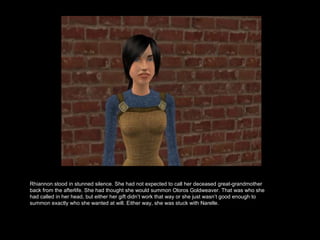 Rhiannon stood in stunned silence. She had not expected to call her deceased great-grandmother back from the afterlife. She had thought she would summon Oloros Goldweaver. That was who she had called in her head, but either her gift didn’t work that way or she just wasn’t good enough to summon exactly who she wanted at will. Either way, she was stuck with Narelle.  
