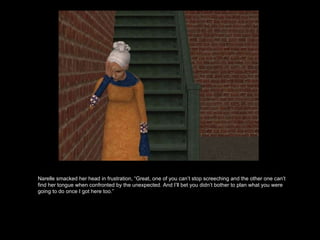 Narelle smacked her head in frustration, “Great, one of you can’t stop screeching and the other one can’t find her tongue when confronted by the unexpected. And I’ll bet you didn’t bother to plan what you were going to do once I got here too.” 