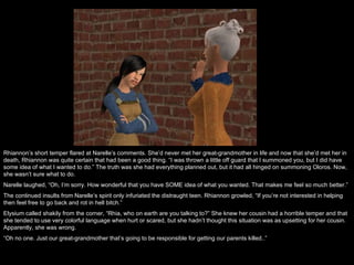 Rhiannon’s short temper flared at Narelle’s comments. She’d never met her great-grandmother in life and now that she’d met her in death, Rhiannon was quite certain that had been a good thing. “I was thrown a little off guard that I summoned you, but I did have some idea of what I wanted to do.” The truth was she had everything planned out, but it had all hinged on summoning Oloros. Now, she wasn’t sure what to do.  Narelle laughed, “Oh, I’m sorry. How wonderful that you have SOME idea of what you wanted. That makes me feel so much better.”  The continued insults from Narelle’s spirit only infuriated the distraught teen. Rhiannon growled, “If you’re not interested in helping then feel free to go back and rot in hell bitch.”  Elysium called shakily from the corner, “Rhia, who on earth are you talking to?” She knew her cousin had a horrible temper and that she tended to use very colorful language when hurt or scared, but she hadn’t thought this situation was as upsetting for her cousin. Apparently, she was wrong. “ Oh no one. Just our great-grandmother that’s going to be responsible for getting our parents killed..”  