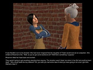 It was Narelle’s turn to be shocked. She had never imagined that the daughter of Tristen would ever be so outspoken. She smiled at Rhiannon’s fire. “Well, so you’ve got some backbone eh? Well that’s something I suppose.” Rhiannon titled her head back and snorted.  They weren’t going to get anywhere standing here arguing. The situation wasn’t ideal, but when in her life had anything been ideal. “ Why would death be any different? So, you said you had some idea of what you were going to do once I got here. Well let’s hear it.”  