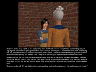 Rhiannon took a deep breath as she crossed her arms. Her family needed her right now, and standing around arguing with her deceased great-grandmother wasn’t going to help anyone. “I heard father and Uncle Ravi saying that any witnesses that could testify on their behalf from Lantern Yard would be blocked by the guards Gar placed at all the borders leading into the city. Even if they could get through it would likely be too late to help them.” Narelle drew her lips into a thin line as she remembered quite well all the guards that were always kept stationed around the borders, most of them corrupt. They were the type of men that enjoyed killing other men and would be more likely to shoot first and ask questions later. She agreed with her nephew and son-in-law the situation looked grim.  Rhiannon explained, “My grandfather told me stories about ancient elf passageways that lead throughout the city.”  