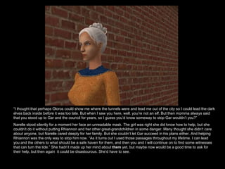 “ I thought that perhaps Oloros could show me where the tunnels were and lead me out of the city so I could lead the dark elves back inside before it was too late. But when I saw you here, well. you’re not an elf. But then momma always said that you stood up to Gar and the council for years, so I guess you’d know someway to stop Gar wouldn’t you?” Narelle stood silently for a moment her face an unreadable mask. The girl was right she did know how to help, but she couldn’t do it without putting Rhiannon and her other great-grandchildren in some danger. Many thought she didn’t care about anyone, but Narelle cared deeply for her family. But she couldn’t let Gar succeed in his plans either. And helping Rhiannon was the only way to stop him now. “As it turns out I used those passages throughout my lifetime. I can lead you and the others to what should be a safe haven for them, and then you and I will continue on to find some witnesses that can turn the tide.” She hadn’t made up her mind about  them  yet, but maybe now would be a good time to ask for their help, but then again  it could be disastourous. She’d have to see.  