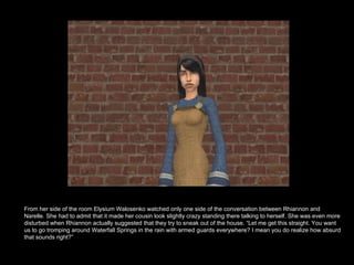 From her side of the room Elysium Walosenko watched only one side of the conversation between Rhiannon and Narelle. She had to admit that it made her cousin look slightly crazy standing there talking to herself. She was even more disturbed when Rhiannon actually suggested that they try to sneak out of the house. “Let me get this straight. You want us to go tromping around Waterfall Springs in the rain with armed guards everywhere? I mean you do realize how absurd that sounds right?” 