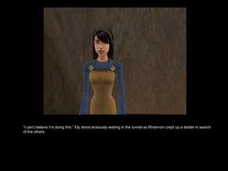 “ I can’t believe I’m doing this.” Ely stood anxiously waiting in the tunnel as Rhiannon crept up a ladder in search of the others.  