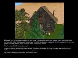 After a half hour the escaped children found their way to a small cottage at the edge of town. Unlike most of the terrain they had covered this place was well cared for and was full of healthy trees and plants. “Sort of reminds you of momma’s garden doesn’t it?” Xanthe asked in wonder as she surveyed the flowers. “ Who lives here Rhia?” Lir asked curiously.  Rhiannon looked to Narelle hoping for an answer, but the old woman was not forthcoming with any new information. “So?” “ Go ahead and walk up to the house. Ask for a Mr. Smith.”  