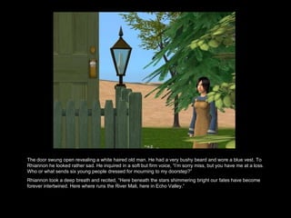 The door swung open revealing a white haired old man. He had a very bushy beard and wore a blue vest. To Rhiannon he looked rather sad. He inquired in a soft but firm voice, “I’m sorry miss, but you have me at a loss. Who or what sends six young people dressed for mourning to my doorstep?” Rhiannon took a deep breath and recited, “Here beneath the stars shimmering bright our fates have become forever intertwined. Here where runs the River Mali, here in Echo Valley.”  