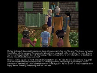 Mathew Smith slowly descended the stairs and stared at the young girl before him. “But..she…” he stopped and studied this girl’s face with his grey eyes. There was nothing there that he recognized, but for her to know that verse. Only one soul ever sent wayfarers to his door with that message. “I don’t understand how or why, but any friend of Narelle’s is a friend of mine. What is it that you need miss? Rhiannon had not expected “a friend” of Narelle Crumplebottom’s to be this nice. His voice was warm and deep, and it made Rhiannon feel like she did whenever she was with her grandfather. “We’re her great-grandchildren and our parents are in a bit of trouble. Great-grandmother always said that you’d be the one to come to if we needed help. I was hoping the kids could stay here so the guards don’t find them.”  