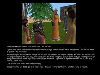 Xan giggled beside her twin, “He seems nice. I like him Rhia.”  Elysium was not as satisfied as the twins or even her younger brother with the whole arrangement. “So, you still mean to go then? Are you nuts?” Rhiannon sighed and ran a hand through her hair. She wouldn’t lose her temper in front of the twins. She wouldn’t lose her temper in front of the twins. “Ely, look we couldn’t stay there. This place is much safer. And yes, I’m still planning on going to find the dark elves. If you don’t want to come that’s fine. I’ll go alone. It might be better for one of us to stay anyway. Just in case.” “ Just in case what Rhia?” Xan asked worriedly.  “ In case momma and daddy get back here before I do, Xan. So, they don’t worry.” She hated lying to the girls. 