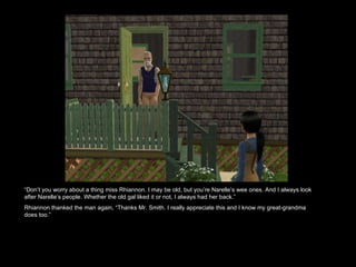 “ Don’t you worry about a thing miss Rhiannon. I may be old, but you’re Narelle’s wee ones. And I always look after Narelle’s people. Whether the old gal liked it or not, I always had her back.”  Rhiannon thanked the man again, “Thanks Mr. Smith. I really appreciate this and I know my great-grandma does too.”  