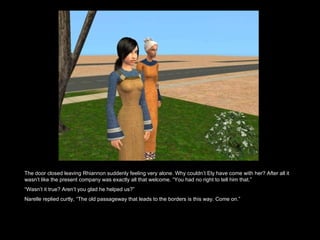 The door closed leaving Rhiannon suddenly feeling very alone. Why couldn’t Ely have come with her? After all it wasn’t like the present company was exactly all that welcome. “You had no right to tell him that.” “ Wasn’t it true? Aren’t you glad he helped us?” Narelle replied curtly, “The old passageway that leads to the borders is this way. Come on.”  