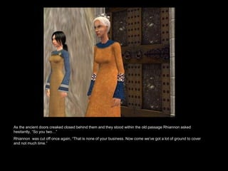 As the ancient doors creaked closed behind them and they stood within the old passage Rhiannon asked hesitantly, “So you two…”  Rhiannon  was cut off once again, “That is none of your business. Now come we’ve got a lot of ground to cover and not much time.”  