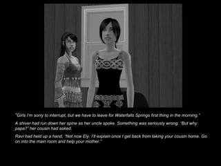 “ Girls I’m sorry to interrupt, but we have to leave for Waterfalls Springs first thing in the morning.” A shiver had run down her spine as her uncle spoke. Something was seriously wrong. “But why papa?” her cousin had asked. Ravi had held up a hand, “Not now Ely. I’ll explain once I get back from taking your cousin home. Go on into the main room and help your mother.”   