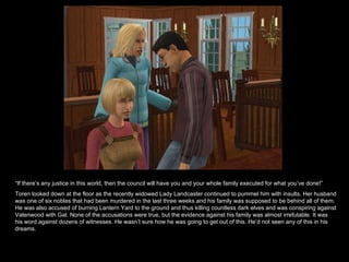 “ If there’s any justice in this world, then the council will have you and your whole family executed for what you’ve done!” Toren looked down at the floor as the recently widowed Lady Landcaster continued to pummel him with insults. Her husband was one of six nobles that had been murdered in the last three weeks and his family was supposed to be behind all of them. He was also accused of burning Lantern Yard to the ground and thus killing countless dark elves and was conspiring against Valenwood with Gal. None of the accusations were true, but the evidence against his family was almost irrefutable. It was his word against dozens of witnesses. He wasn’t sure how he was going to get out of this. He’d not seen any of this in his dreams. 