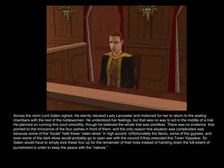 Across the room Lord Galen sighed. He sternly rebuked Lady Lancaster and motioned for her to return to the waiting chambers with the rest of the noblewomen. He understood her feelings, but that was no way to act in the middle of a trial. He planned on running this court smoothly, though he believed the whole trial was pointless. There was no evidence  that pointed to the innocence of the four parties in front of them, and the only reason this situation was complicated was because some of the “locals” held these “valen elves” in high accord. Unfortunately the Nectu, some of the gypsies, and even some of the dark elves would probably go to open war with the council if they executed this Toren Vijayakar. So Galen would have to simply lock these four up for the remainder of their lives instead of handing down the full extent of punishment in order to keep the peace with the “natives.”   