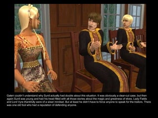 Galen couldn’t understand why Sunil actually had doubts about this situation. It was obviously a clear-cut case, but then again Sunil was young and had his head filled with all those stories about the magic and greatness of elves. Lady Fields and Lord Vyre thankfully were of a wiser mindset. But at least he didn’t have to force anyone to speak for the traitors. There was one old fool who had a reputation of defending anyone.  